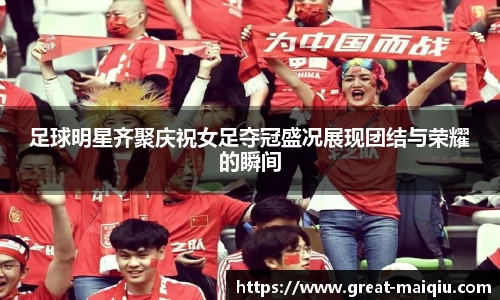 足球明星齐聚庆祝女足夺冠盛况展现团结与荣耀的瞬间